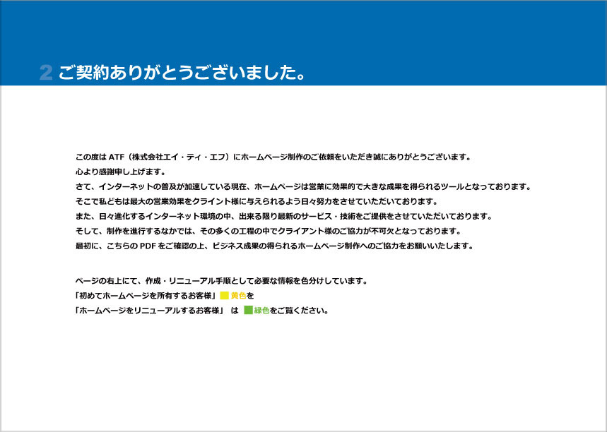 atf-hp2 ご契約ありがとうございました。この度はATFにホームページ制作の そこで私どもは最大の営業効果をクライント様に与えられるよう日々努力をさせていただいております。 また、日々進化するインターネット環境の中、出来る限り最新のサービス・技術をご提供をさせていただいております。 そして、制作を進行するなかその多くの工程の中でクライアント様のご協力が不可欠となっております。 最初に、こちらのPDFをご確認の上、ビジネス成果の得られるホームページ制作へのご協力をお願いいたします。ページの右上にて、作成・リニューアル手順として必要な情報を色分けしています。 「初めてホームページを所有するお客様」 黄色を 「ホームページをリニューアルするお客様」 は 緑色をご覧ください。